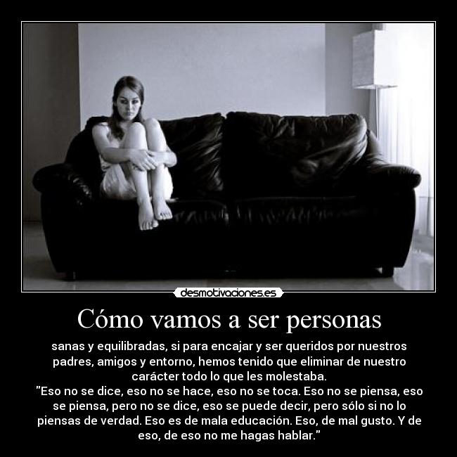 Cómo vamos a ser personas - sanas y equilibradas, si para encajar y ser queridos por nuestros
padres, amigos y entorno, hemos tenido que eliminar de nuestro
carácter todo lo que les molestaba.
Eso no se dice, eso no se hace, eso no se toca. Eso no se piensa, eso
se piensa, pero no se dice, eso se puede decir, pero sólo si no lo
piensas de verdad. Eso es de mala educación. Eso, de mal gusto. Y de
eso, de eso no me hagas hablar.