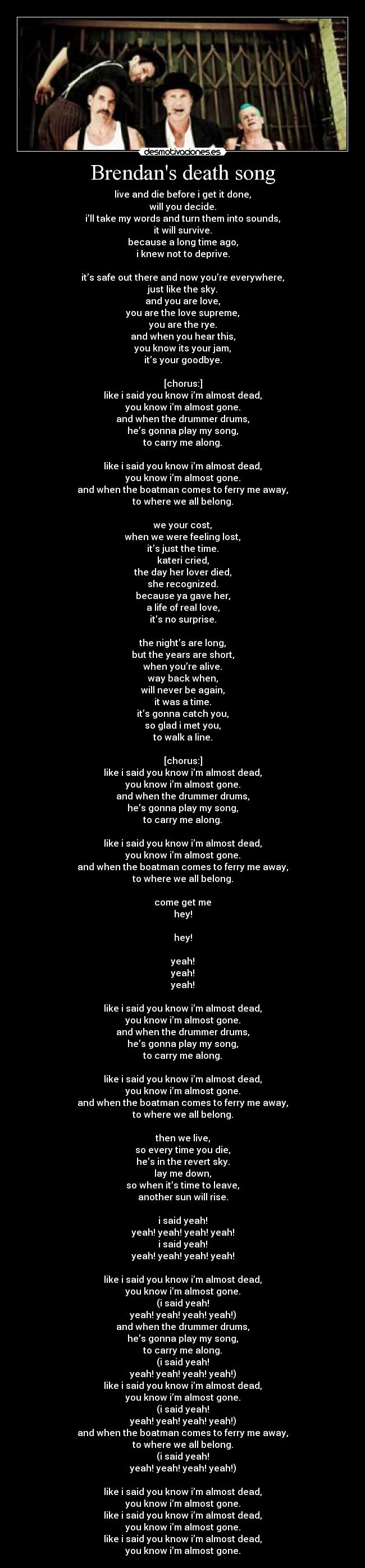 Brendans death song - live and die before i get it done,
will you decide.
i’ll take my words and turn them into sounds,
it will survive.
because a long time ago,
i knew not to deprive.

it’s safe out there and now you’re everywhere,
just like the sky.
and you are love,
you are the love supreme,
you are the rye.
and when you hear this,
you know its your jam,
it’s your goodbye.

[chorus:]
like i said you know i’m almost dead,
you know i’m almost gone.
and when the drummer drums,
he’s gonna play my song,
to carry me along.

like i said you know i’m almost dead,
you know i’m almost gone.
and when the boatman comes to ferry me away,
to where we all belong.

we your cost,
when we were feeling lost,
it’s just the time.
kateri cried,
the day her lover died,
she recognized.
because ya gave her,
a life of real love,
it’s no surprise.

the night’s are long,
but the years are short,
when you’re alive.
way back when,
will never be again,
it was a time.
it’s gonna catch you,
so glad i met you,
to walk a line.

[chorus:]
like i said you know i’m almost dead,
you know i’m almost gone.
and when the drummer drums,
he’s gonna play my song,
to carry me along.

like i said you know i’m almost dead,
you know i’m almost gone.
and when the boatman comes to ferry me away,
to where we all belong.

come get me
hey!

hey!

yeah!
yeah!
yeah!

like i said you know i’m almost dead,
you know i’m almost gone.
and when the drummer drums,
he’s gonna play my song,
to carry me along.

like i said you know i’m almost dead,
you know i’m almost gone.
and when the boatman comes to ferry me away,
to where we all belong.

then we live,
so every time you die,
he’s in the revert sky.
lay me down,
so when it’s time to leave,
another sun will rise.

i said yeah!
yeah! yeah! yeah! yeah!
i said yeah!
yeah! yeah! yeah! yeah!

like i said you know i’m almost dead,
you know i’m almost gone.
(i said yeah!
yeah! yeah! yeah! yeah!)
and when the drummer drums,
he’s gonna play my song,
to carry me along.
(i said yeah!
yeah! yeah! yeah! yeah!)
like i said you know i’m almost dead,
you know i’m almost gone.
(i said yeah!
yeah! yeah! yeah! yeah!)
and when the boatman comes to ferry me away,
to where we all belong.
(i said yeah!
yeah! yeah! yeah! yeah!)

like i said you know i’m almost dead,
you know i’m almost gone.
like i said you know i’m almost dead,
you know i’m almost gone.
like i said you know i’m almost dead,
you know i’m almost gone.