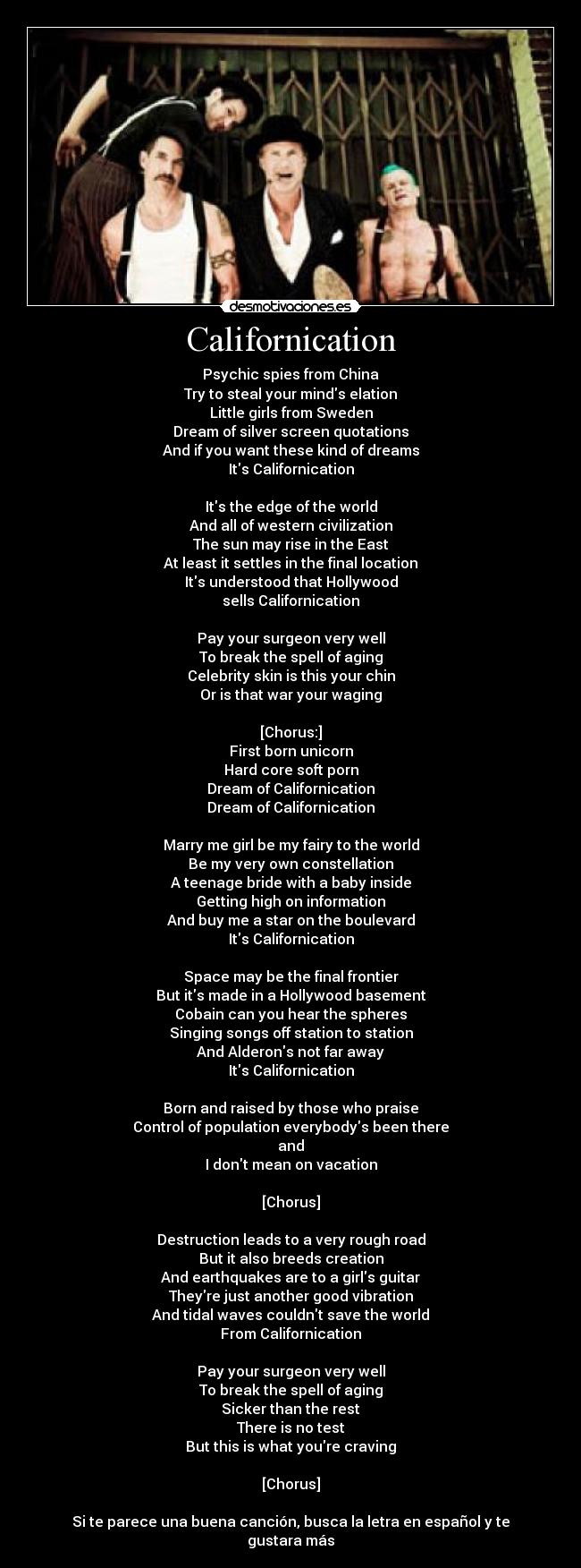 Californication - Psychic spies from China
Try to steal your minds elation
Little girls from Sweden
Dream of silver screen quotations
And if you want these kind of dreams
Its Californication

Its the edge of the world
And all of western civilization
The sun may rise in the East
At least it settles in the final location
Its understood that Hollywood
sells Californication

Pay your surgeon very well
To break the spell of aging
Celebrity skin is this your chin
Or is that war your waging

[Chorus:]
First born unicorn
Hard core soft porn
Dream of Californication
Dream of Californication

Marry me girl be my fairy to the world
Be my very own constellation
A teenage bride with a baby inside
Getting high on information
And buy me a star on the boulevard
Its Californication

Space may be the final frontier
But its made in a Hollywood basement
Cobain can you hear the spheres
Singing songs off station to station
And Alderons not far away
Its Californication

Born and raised by those who praise
Control of population everybodys been there
and
I dont mean on vacation

[Chorus]

Destruction leads to a very rough road
But it also breeds creation
And earthquakes are to a girls guitar
Theyre just another good vibration
And tidal waves couldnt save the world
From Californication

Pay your surgeon very well
To break the spell of aging
Sicker than the rest
There is no test
But this is what youre craving

[Chorus]

Si te parece una buena canción, busca la letra en español y te gustara más