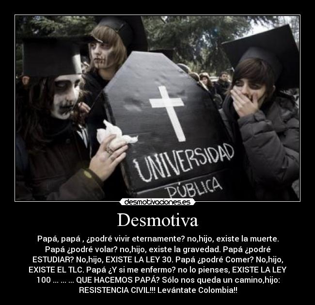 Desmotiva - Papá, papá , ¿podré vivir eternamente? no,hijo, existe la muerte.
Papá ¿podré volar? no,hijo, existe la gravedad. Papá ¿podré
ESTUDIAR? No,hijo, EXISTE LA LEY 30. Papá ¿podré Comer? No,hijo,
EXISTE EL TLC. Papá ¿Y si me enfermo? no lo pienses, EXISTE LA LEY
100 ... ... ... QUE HACEMOS PAPÁ? Sólo nos queda un camino,hijo:
RESISTENCIA CIVIL!!! Levántate Colombia!!