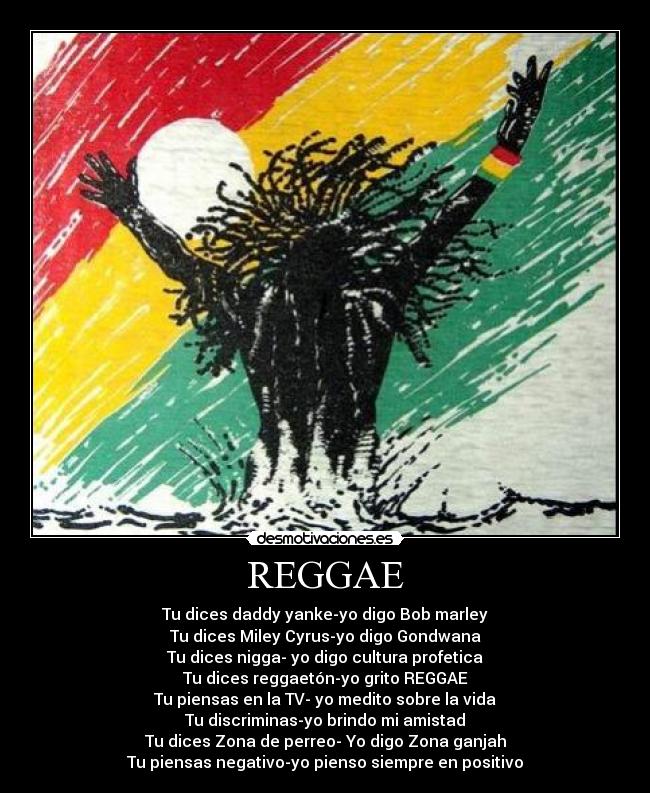 REGGAE - Tu dices daddy yanke-yo digo Bob marley
Tu dices Miley Cyrus-yo digo Gondwana
Tu dices nigga- yo digo cultura profetica
Tu dices reggaetón-yo grito REGGAE
Tu piensas en la TV- yo medito sobre la vida
Tu discriminas-yo brindo mi amistad
Tu dices Zona de﻿ perreo- Yo digo Zona ganjah
Tu piensas negativo-yo pienso siempre en positivo