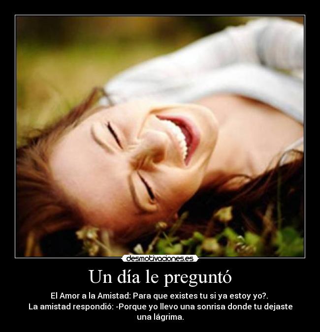 Un día le preguntó - El Amor a la Amistad: Para que existes tu si ya estoy yo?.
La amistad respondió: -Porque yo llevo una sonrisa donde tu dejaste una lágrima.