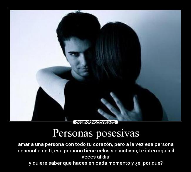 Personas posesivas - amar a una persona con todo tu corazón, pero a la vez esa persona
desconfia de ti, esa persona tiene celos sin motivos, te interroga mil veces al dia
y quiere saber que haces en cada momento y ¿el por que?