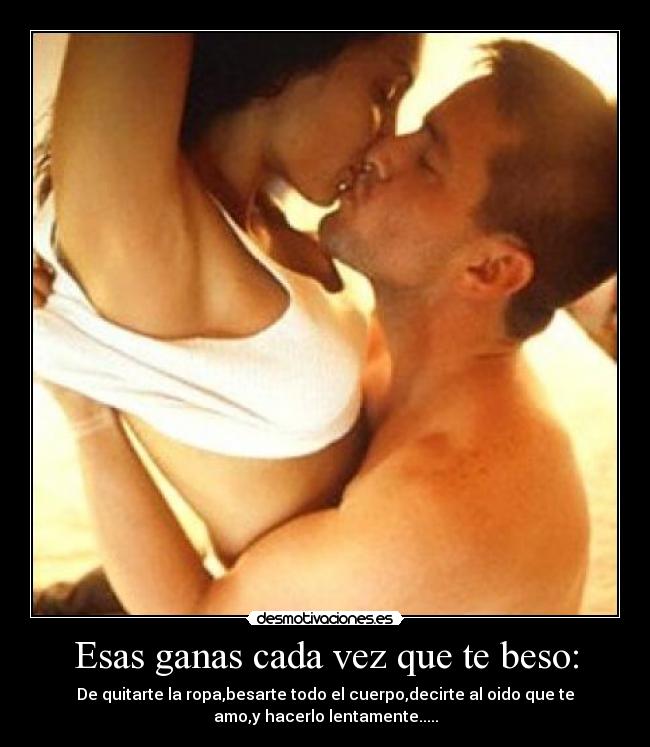 Esas ganas cada vez que te beso: - De quitarte la ropa,besarte todo el cuerpo,decirte al oido que te
amo,y hacerlo lentamente.....