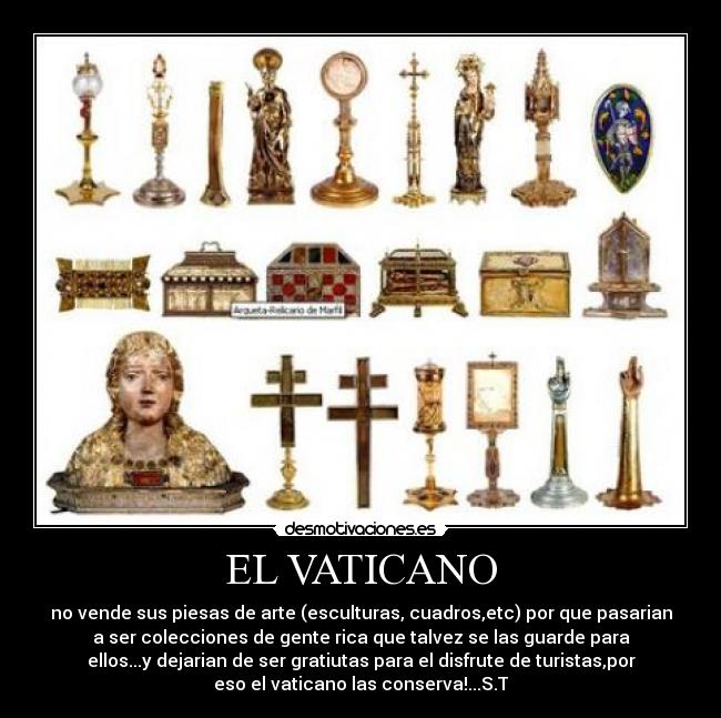 EL VATICANO - no vende sus piesas de arte (esculturas, cuadros,etc) por que pasarian
a ser colecciones de gente rica que talvez se las guarde para
ellos...y dejarian de ser gratiutas para el disfrute de turistas,por
eso el vaticano las conserva!...S.T