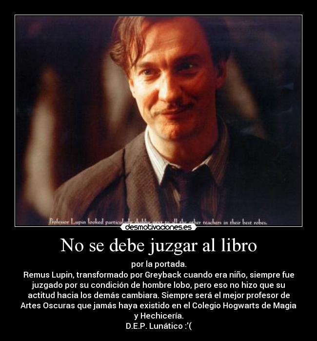 No se debe juzgar al libro - por la portada.
Remus Lupin, transformado por Greyback cuando era niño, siempre fue
juzgado por su condición de hombre lobo, pero eso no hizo que su
actitud hacia los demás cambiara. Siempre será el mejor profesor de
Artes Oscuras que jamás haya existido en el Colegio Hogwarts de Magia
y Hechicería.
D.E.P. Lunático :(