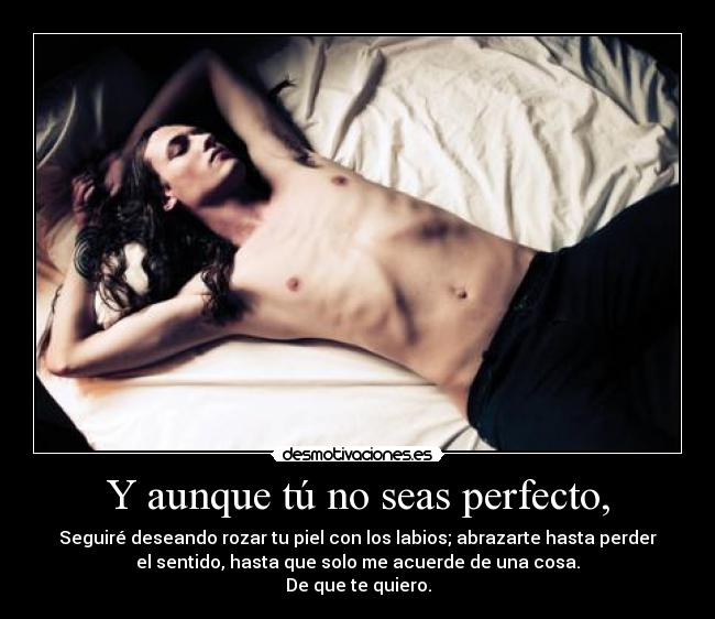 Y aunque tú no seas perfecto, - Seguiré deseando rozar tu piel con los labios; abrazarte hasta perder
el sentido, hasta que solo me acuerde de una cosa.
De que te quiero.