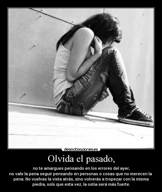 Olvida el pasado, - no te amargues pensando en los errores del ayer,
no vale la pena seguir pensando en personas o cosas que no merecen la
pena. No vuelvas la vista atrás, sino volverás a tropezar con la misma
piedra, solo que esta vez, la ostia será más fuerte.