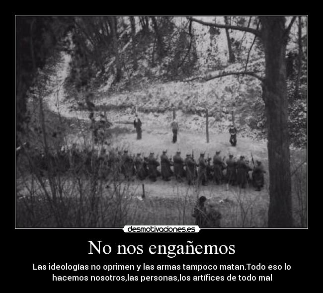 No nos engañemos - Las ideologías no oprimen y las armas tampoco matan.Todo eso lo
hacemos nosotros,las personas,los artífices de todo mal