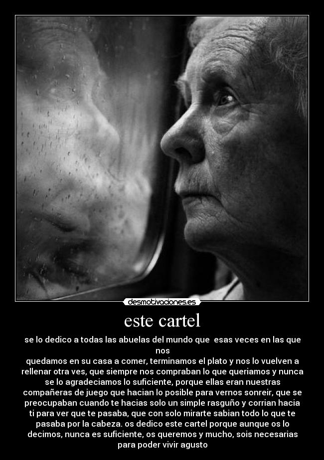 este cartel - se lo dedico a todas las abuelas del mundo que  esas veces en las que
nos
quedamos en su casa a comer, terminamos el plato y nos lo vuelven a
rellenar otra ves, que siempre nos compraban lo que queriamos y nunca
se lo agradeciamos lo suficiente, porque ellas eran nuestras
compañeras de juego que hacian lo posible para vernos sonreir, que se
preocupaban cuando te hacias solo un simple rasguño y corrian hacia
ti para ver que te pasaba, que con solo mirarte sabian todo lo que te
pasaba por la cabeza. os dedico este cartel porque aunque os lo
decimos, nunca es suficiente, os queremos y mucho, sois necesarias
para poder vivir agusto