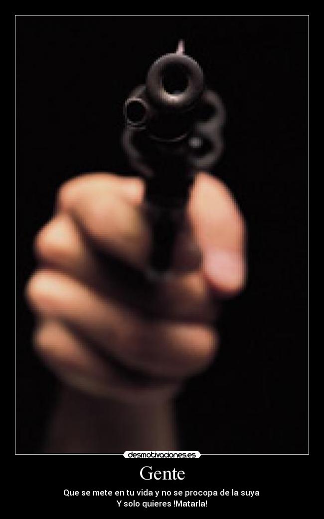 Gente - Que se mete en tu vida y no se procopa de la suya 
Y solo quieres !Matarla!