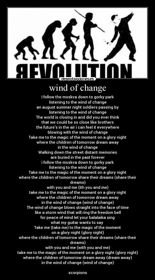 wind of change - I follow the moskva down to gorky park
listening to the wind of change
an august summer night soldiers passing by
listening to the wind of change
The world is closing in and did you ever think
that we could be so close like brothers
the futures in the air i can feel it everywhere
blowing with the wind of change
Take me to the magic of the moment on a glory night
where the children of tomorrow dream away
in the wind of change
Walking down the street distant memories
are buried in the past forever
i follow the moskva down to gorky park
listening to the wind of change
Take me to the magic of the moment on a glory night
where the children of tomorrow share their dreams (share their
dreams)
with you and me (ith you and me)
take me to the magic of the moment on a glory night
where the children of tomorrow dream away
in the wind of change (wind of change)
The wind of change blows straight into the face of time
like a storm wind that will ring the freedom bell
for peace of mind let your balalaika sing
what my guitar wants to say 
Take me (take me) to the magic of the moment
on a glory night (glory night)
where the children of tomorrow share their dreams (share their
dreams)
with you and me (with you and me)
take me to the magic of the moment on a glory night (glory night)
where the children of tomorrow dream away (dream away)
in the wind of change (wind of change)

scorpions