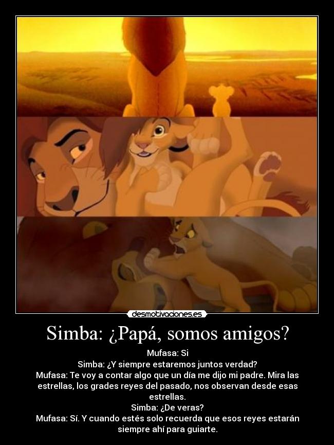 Simba: ¿Papá, somos amigos? - Mufasa: Si
Simba: ¿Y siempre estaremos juntos verdad?
Mufasa: Te voy a contar algo que un día me dijo mi padre. Mira las
estrellas, los grades reyes del pasado, nos observan desde esas
estrellas.
Simba: ¿De veras?
Mufasa: Sí. Y cuando estés solo recuerda que esos reyes estarán
siempre ahí para guiarte.