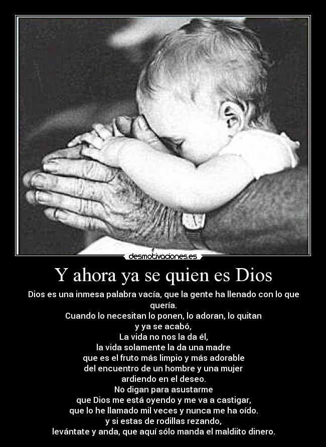 Y ahora ya se quien es Dios - Dios es una inmesa palabra vacía, que la gente ha llenado con lo que quería.
Cuando lo necesitan lo ponen, lo adoran, lo quitan
y ya se acabó,
La vida no nos la da él,
la vida solamente la da una madre
que es el fruto más limpio y más adorable
del encuentro de un hombre y una mujer
ardiendo en el deseo.
No digan para asustarme
que Dios me está oyendo y me va a castigar,
que lo he llamado mil veces y nunca me ha oído.
y si estas de rodillas rezando,
levántate y anda, que aquí sólo manda el maldiito dinero.