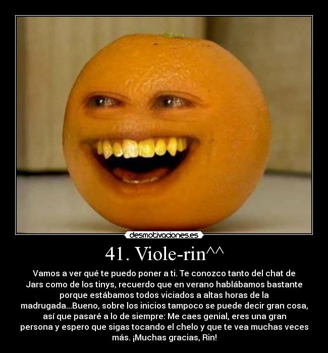 41. Viole-rin^^ - Vamos a ver qué te puedo poner a ti. Te conozco tanto del chat de
Jars como de los tinys, recuerdo que en verano hablábamos bastante
porque estábamos todos viciados a altas horas de la
madrugada...Bueno, sobre los inicios tampoco se puede decir gran cosa,
así que pasaré a lo de siempre: Me caes genial, eres una gran
persona y espero que sigas tocando el chelo y que te vea muchas veces
más. ¡Muchas gracias, Rin!