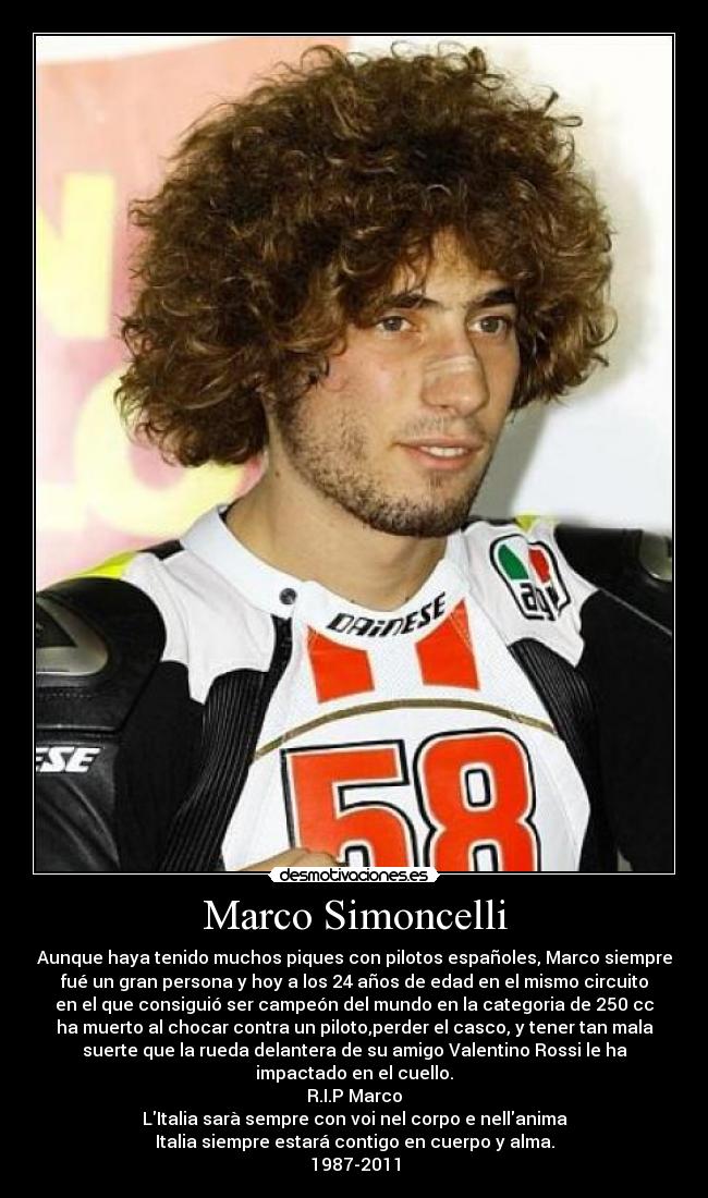 Marco Simoncelli - Aunque haya tenido muchos piques con pilotos españoles, Marco siempre
fué un gran persona y hoy a los 24 años de edad en el mismo circuito
en el que consiguió ser campeón del mundo en la categoria de 250 cc
ha muerto al chocar contra un piloto,perder el casco, y tener tan mala
suerte que la rueda delantera de su amigo Valentino Rossi le ha
impactado en el cuello.
R.I.P Marco
LItalia sarà sempre con voi nel corpo e nellanima
Italia siempre estará contigo en cuerpo y alma.
1987-2011