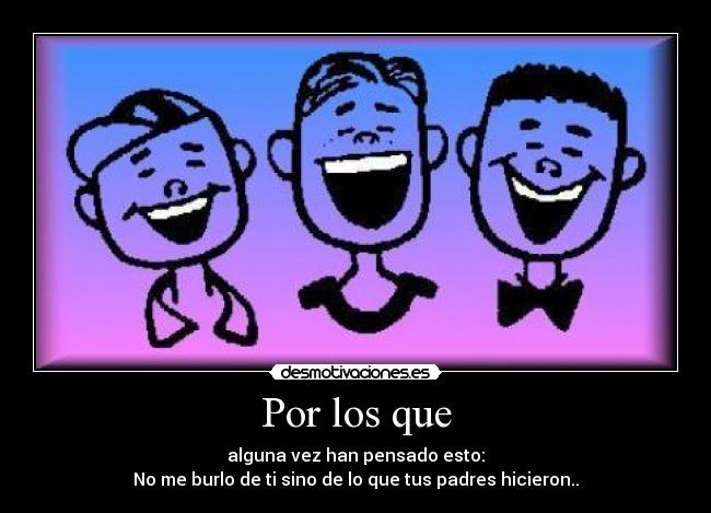 Por los que - alguna vez han pensado esto:
No me burlo de ti sino de lo que tus padres hicieron..