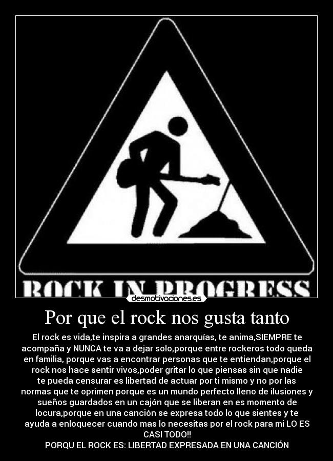 Por que el rock nos gusta tanto - El rock es vida,te inspira a grandes anarquías, te anima,SIEMPRE te
acompaña y NUNCA te va a dejar solo,porque entre rockeros todo queda
en familia, porque vas a encontrar personas que te entiendan,porque el
rock nos hace sentir vivos,poder gritar lo que piensas sin que nadie
te pueda censurar es libertad de actuar por ti mismo y no por las
normas que te oprimen porque es un mundo perfecto lleno de ilusiones y
sueños guardados en un cajón que se liberan en es momento de
locura,porque en una canción se expresa todo lo que sientes y te
ayuda a enloquecer cuando mas lo necesitas por el rock para mi LO ES
CASI TODO!!
PORQU EL ROCK ES: LIBERTAD EXPRESADA EN UNA CANCIÓN