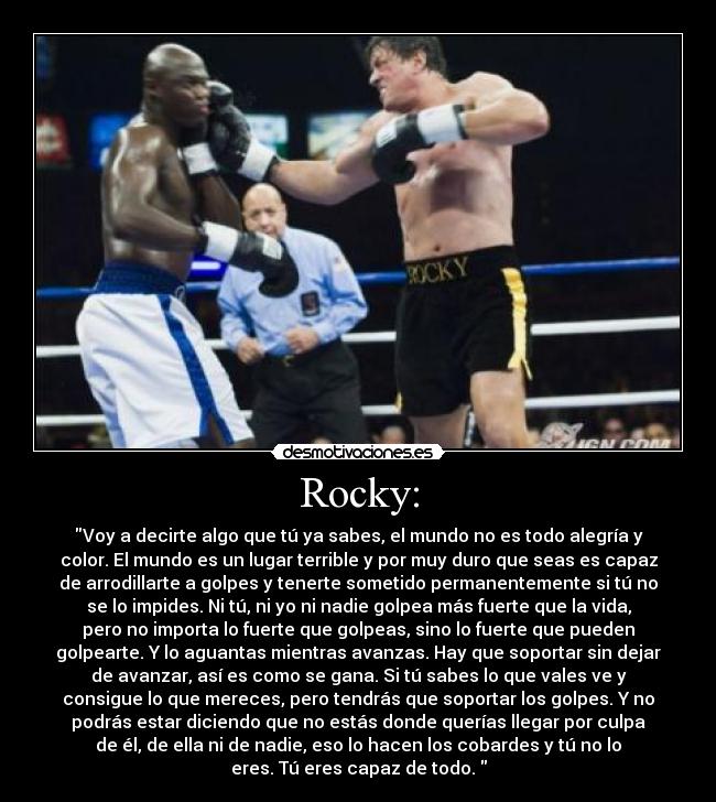 Rocky: - Voy a decirte algo que tú ya sabes, el mundo no es todo alegría y
color. El mundo es un lugar terrible y por muy duro que seas es capaz
de arrodillarte a golpes y tenerte sometido permanentemente si tú no
se lo impides. Ni tú, ni yo ni nadie golpea más fuerte que la vida,
pero no importa lo fuerte que golpeas, sino lo fuerte que pueden
golpearte. Y lo aguantas mientras avanzas. Hay que soportar sin dejar
de avanzar, así es como se gana. Si tú sabes lo que vales ve y
consigue lo que mereces, pero tendrás que soportar los golpes. Y no
podrás estar diciendo que no estás donde querías llegar por culpa
de él, de ella ni de nadie, eso lo hacen los cobardes y tú no lo
eres. Tú eres capaz de todo.