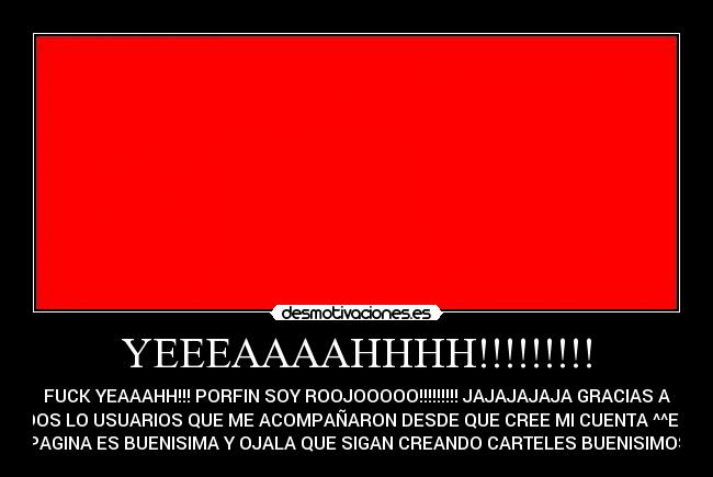 YEEEAAAAHHHH!!!!!!!!! - FUCK YEAAAHH!!! PORFIN SOY ROOJOOOOO!!!!!!!!! JAJAJAJAJA GRACIAS A
TODOS LO USUARIOS QUE ME ACOMPAÑARON DESDE QUE CREE MI CUENTA ^^ESTA
PAGINA ES BUENISIMA Y OJALA QUE SIGAN CREANDO CARTELES BUENISIMOS