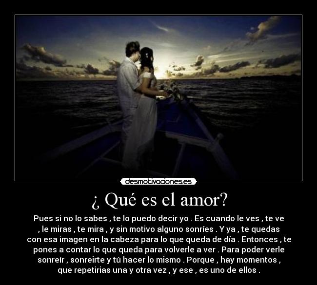 ¿ Qué es el amor? - Pues si no lo sabes , te lo puedo decir yo . Es cuando le ves , te ve
, le miras , te mira , y sin motivo alguno sonríes . Y ya , te quedas
con esa imagen en la cabeza para lo que queda de día . Entonces , te
pones a contar lo que queda para volverle a ver . Para poder verle
sonreír , sonreirte y tú hacer lo mismo . Porque , hay momentos ,
que repetirias una y otra vez , y ese , es uno de ellos .