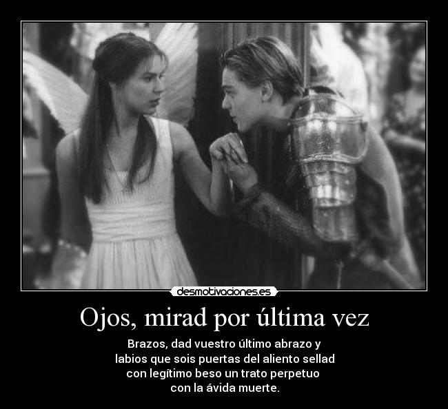 Ojos, mirad por última vez - Brazos, dad vuestro último abrazo y
labios que sois puertas del aliento sellad
con legítimo beso un trato perpetuo 
con la ávida muerte.
