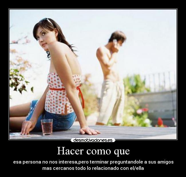 Hacer como que - esa persona no nos interesa,pero terminar preguntandole a sus amigos
mas cercanos todo lo relacionado con el/ella