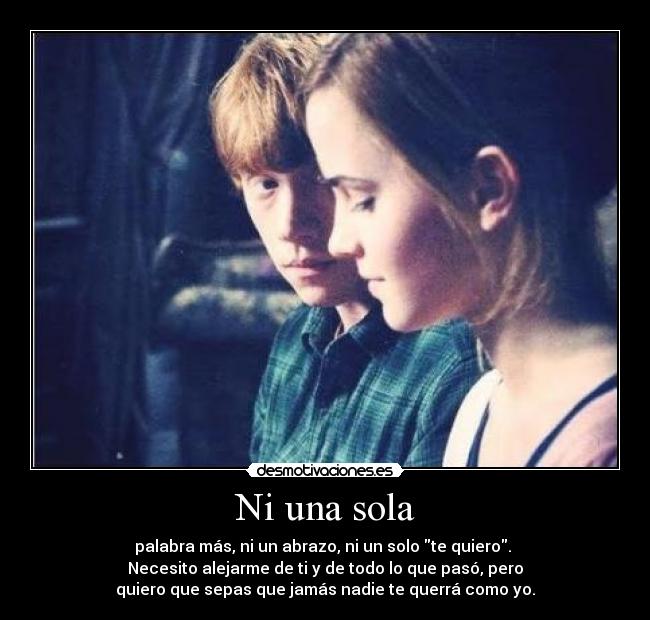 Ni una sola - palabra más, ni un abrazo, ni un solo te quiero.
Necesito alejarme de ti y de todo lo que pasó, pero
quiero que sepas que jamás nadie te querrá como yo.