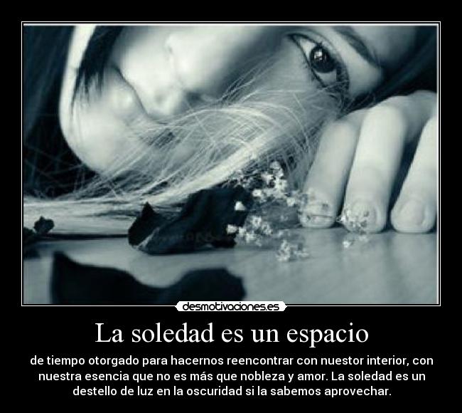 La soledad es un espacio - de tiempo otorgado para hacernos reencontrar con nuestor interior, con
nuestra esencia que no es más que nobleza y amor. La soledad es un
destello de luz en la oscuridad si la sabemos aprovechar.