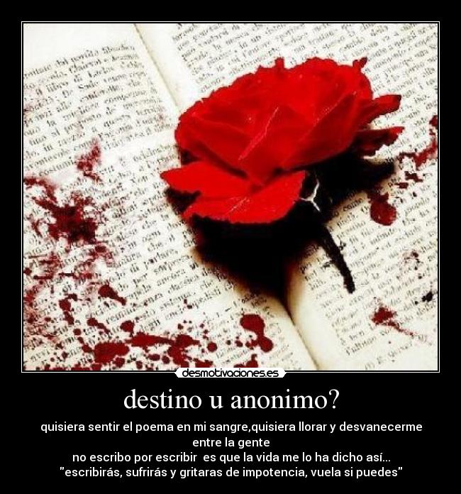 destino u anonimo? - quisiera sentir el poema en mi sangre,quisiera llorar y desvanecerme entre la gente
no escribo por escribir  es que la vida me lo ha dicho así...
escribirás, sufrirás y gritaras de impotencia, vuela si puedes