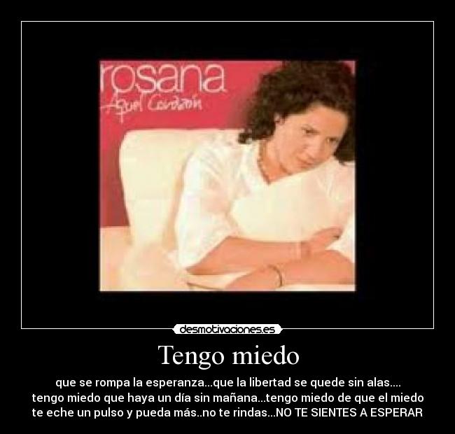 Tengo miedo - que se rompa la esperanza...que la libertad se quede sin alas....
tengo miedo que haya un día sin mañana...tengo miedo de que el miedo
te eche un pulso y pueda más..no te rindas...NO TE SIENTES A ESPERAR