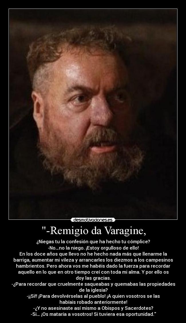 -Remigio da Varagine, - ¿Niegas tu la confesión que ha hecho tu cómplice?
-No…no la niego. ¡Estoy orgulloso de ello!
En los doce años que llevo no he hecho nada más que llenarme la
barriga, aumentar mi vileza y arrancarles los diezmos a los campesinos
hambrientos. Pero ahora vos me habéis dado la fuerza para recordar
aquello en lo que en otro tiempo creí con toda mi alma. Y por ello os
doy las gracias.
-¿Para recordar que cruelmente saqueabas y quemabas las propiedades
de la iglesia?
-¡¡Si!! ¡Para devolvérselas al pueblo! ¡A quien vosotros se las
habíais robado anteriormente!
-¿Y no asesinaste así mismo a Obispos y Sacerdotes?
-Si… ¡Os mataría a vosotros! Si tuviera esa oportunidad.