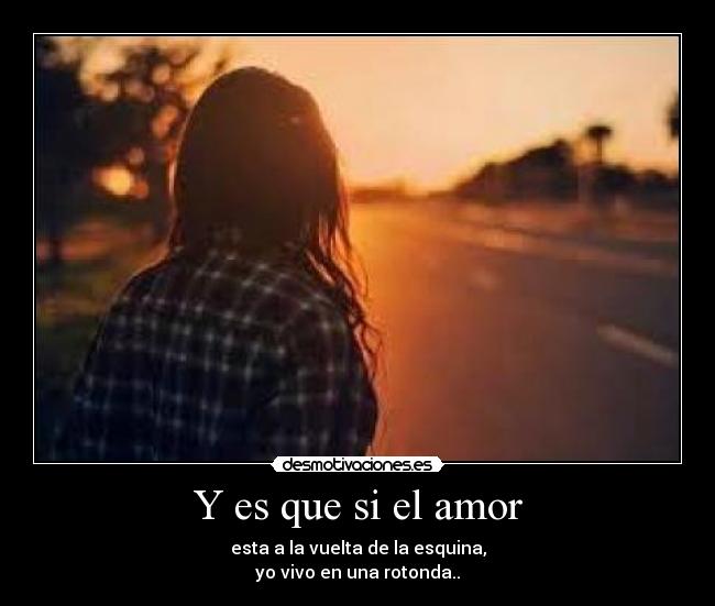 Y es que si el amor - esta a la vuelta de la esquina,
yo vivo en una rotonda..