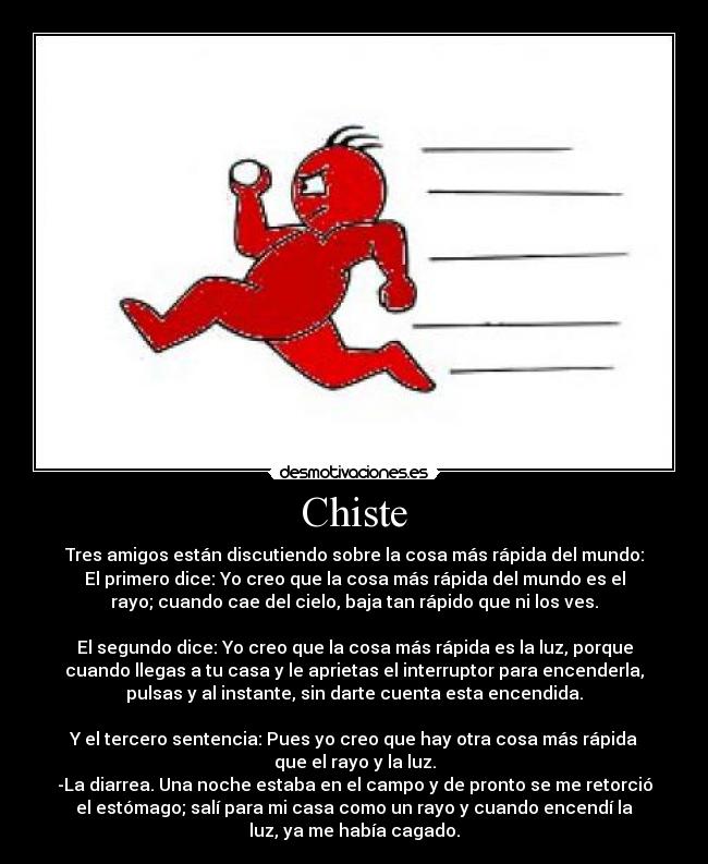 Chiste - Tres amigos están discutiendo sobre la cosa más rápida del mundo:
El primero dice: Yo creo que la cosa más rápida del mundo es el
rayo; cuando cae del cielo, baja tan rápido que ni los ves.

El segundo dice: Yo creo que la cosa más rápida es la luz, porque
cuando llegas a tu casa y le aprietas el interruptor para encenderla,
pulsas y al instante, sin darte cuenta esta encendida.

Y el tercero sentencia: Pues yo creo que hay otra cosa más rápida
que el rayo y la luz.
-La diarrea. Una noche estaba en el campo y de pronto se me retorció
el estómago; salí para mi casa como un rayo y cuando encendí la
luz, ya me había cagado.