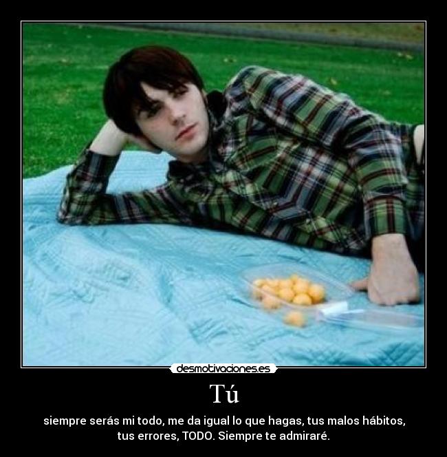 Tú - siempre serás mi todo, me da igual lo que hagas, tus malos hábitos,
tus errores, TODO. Siempre te admiraré.