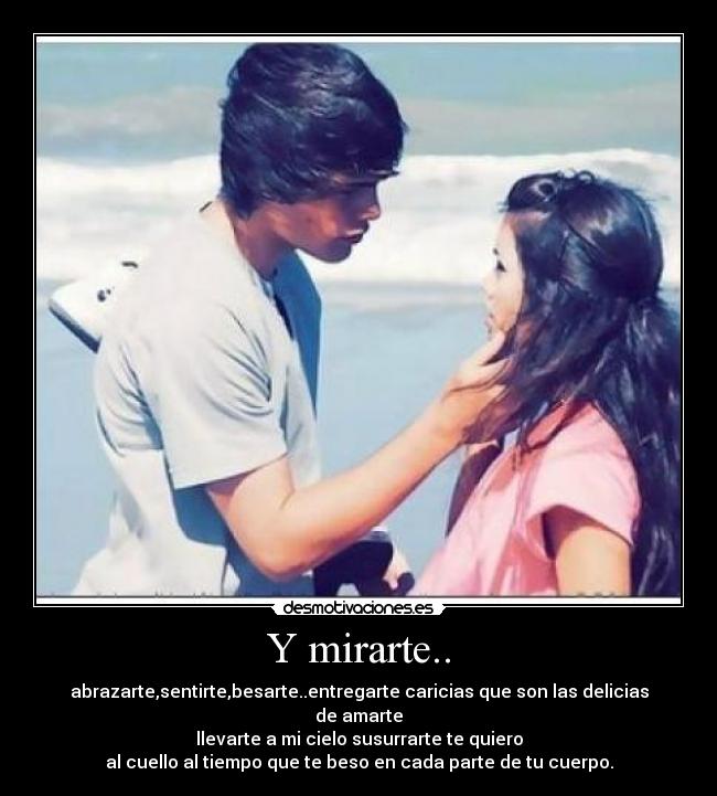 Y mirarte.. - abrazarte,sentirte,besarte..entregarte caricias que son las delicias de amarte
llevarte a mi cielo susurrarte te quiero
al cuello al tiempo que te beso en cada parte de tu cuerpo.