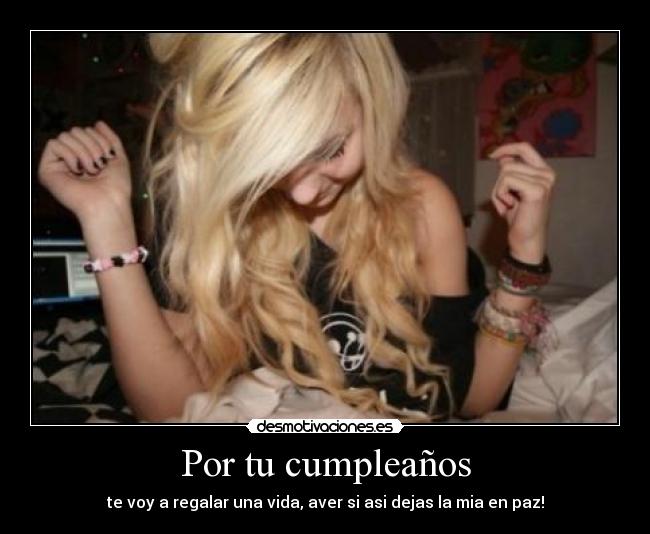 Por tu cumpleaños - te voy a regalar una vida, aver si asi dejas la mia en paz!