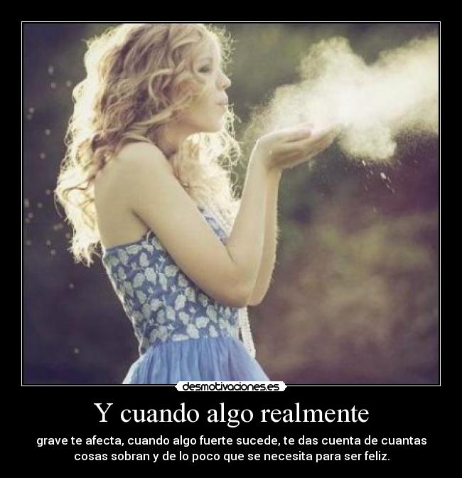 Y cuando algo realmente - grave te afecta, cuando algo fuerte sucede, te das cuenta de cuantas
cosas sobran y de lo poco que se necesita para ser feliz.