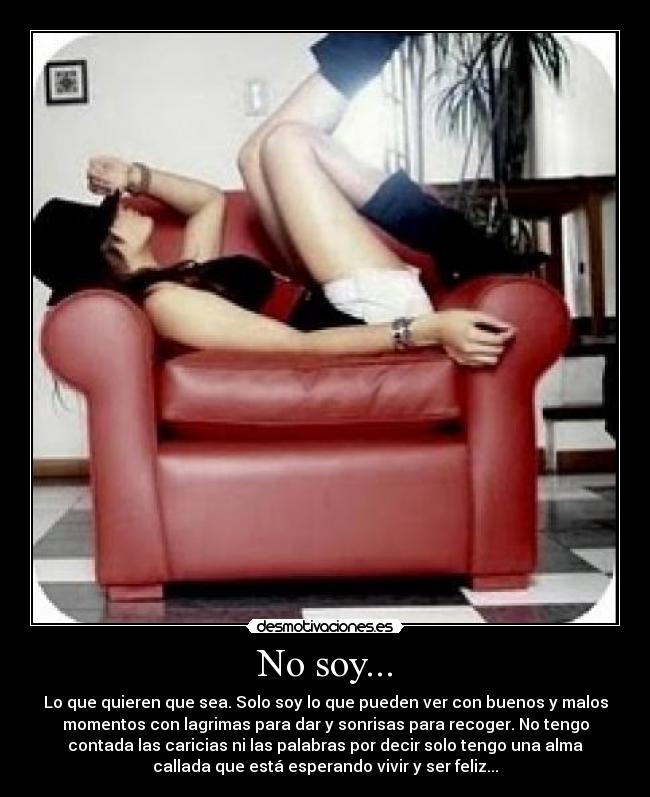 No soy... - Lo que quieren que sea. Solo soy lo que pueden ver con buenos y malos
momentos con lagrimas para dar y sonrisas para recoger. No tengo
contada las caricias ni las palabras por decir solo tengo una alma
callada que está esperando vivir y ser feliz...