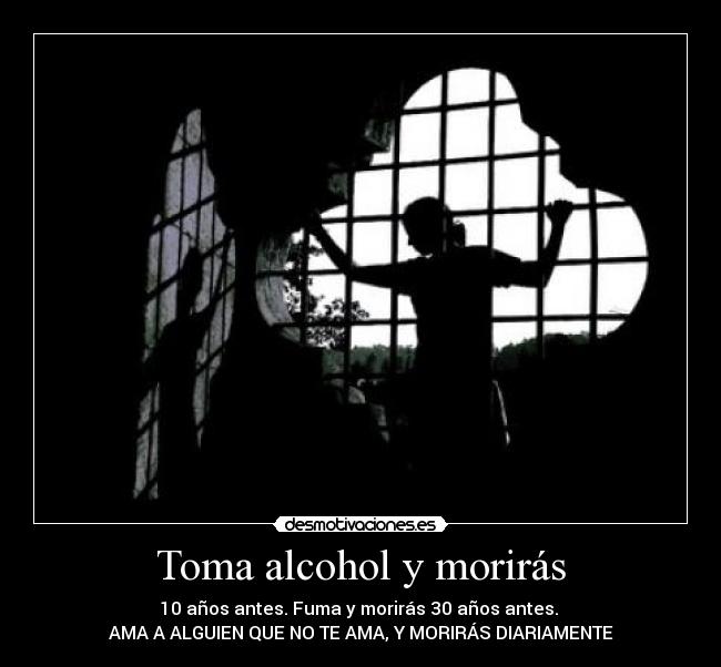 Toma alcohol y morirás - 10 años antes. Fuma y morirás 30 años antes.
AMA A ALGUIEN QUE NO TE AMA, Y MORIRÁS DIARIAMENTE