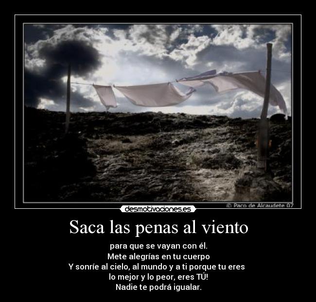 Saca las penas al viento - para que se vayan con él.
Mete alegrías en tu cuerpo
Y sonríe al cielo, al mundo y a ti porque tu eres 
lo mejor y lo peor, eres TÚ!
Nadie te podrá igualar.