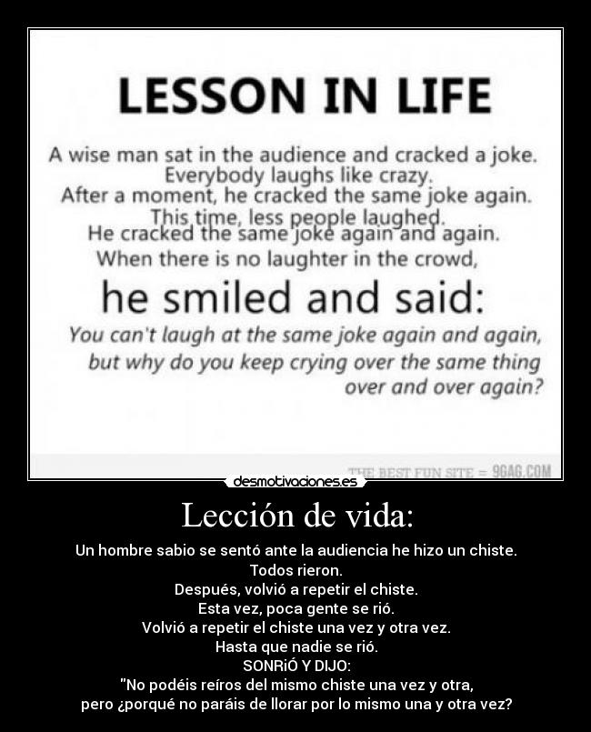 Lección de vida: - Un hombre sabio se sentó ante la audiencia he hizo un chiste.
Todos rieron.
Después, volvió a repetir el chiste.
Esta vez, poca gente se rió.
Volvió a repetir el chiste una vez y otra vez.
Hasta que nadie se rió.
SONRiÓ Y DIJO:
No podéis reíros del mismo chiste una vez y otra,
pero ¿porqué no paráis de llorar por lo mismo una y otra vez?