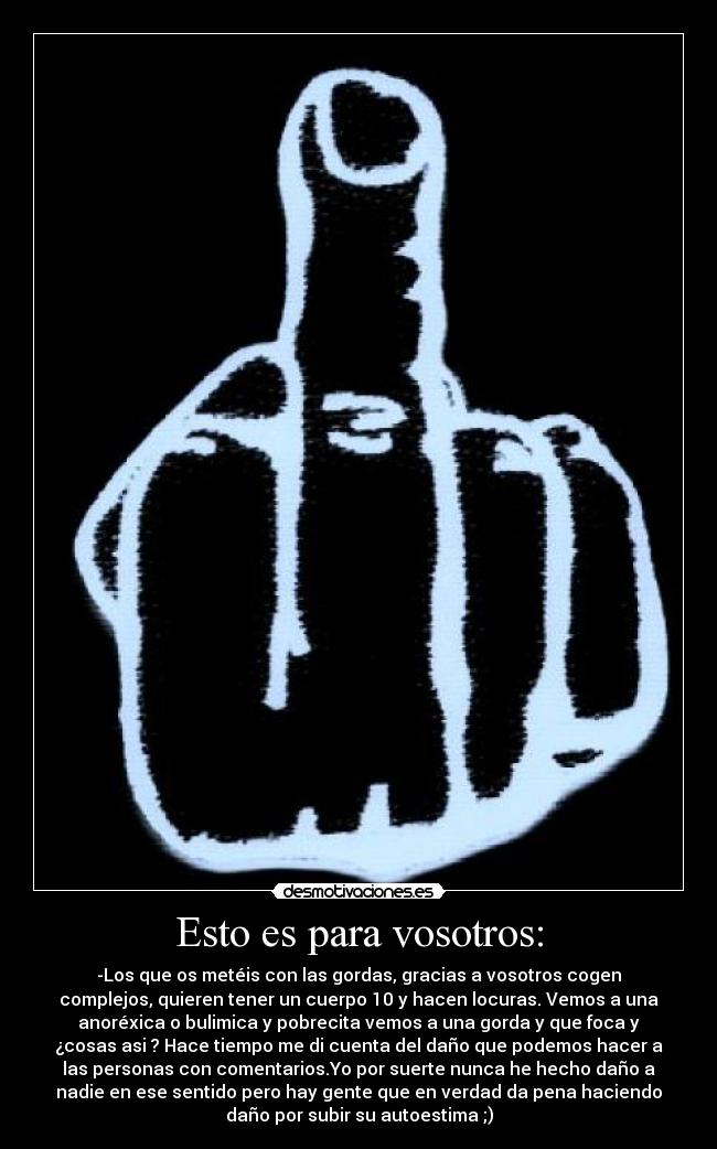 Esto es para vosotros: - -Los que os metéis con las gordas, gracias a vosotros cogen
complejos, quieren tener un cuerpo 10 y hacen locuras. Vemos a una
anoréxica o bulimica y pobrecita vemos a una gorda y que foca y
¿cosas asi ? Hace tiempo me di cuenta del daño que podemos hacer a
las personas con comentarios.Yo por suerte nunca he hecho daño a
nadie en ese sentido pero hay gente que en verdad da pena haciendo
daño por subir su autoestima ;)