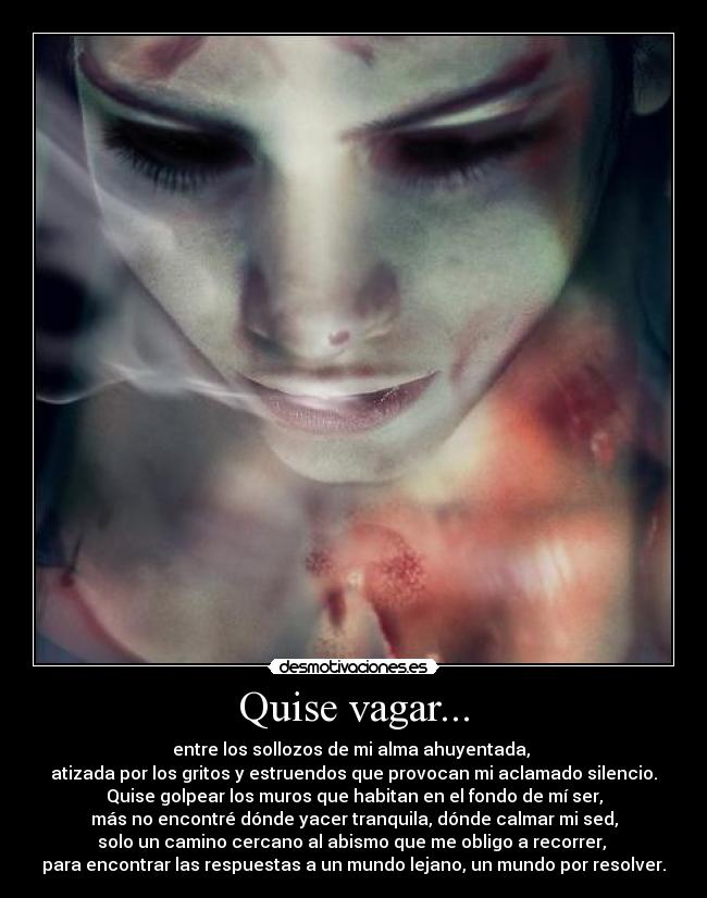 Quise vagar... - entre los sollozos de mi alma ahuyentada,
atizada por los gritos y estruendos que provocan mi aclamado silencio.
Quise golpear los muros que habitan en el fondo de mí ser,
más no encontré dónde yacer tranquila, dónde calmar mi sed,
solo un camino cercano al abismo que me obligo a recorrer,
para encontrar las respuestas a un mundo lejano, un mundo por resolver.