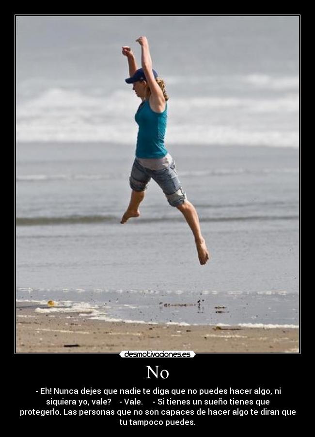 No - - Eh! Nunca dejes que nadie te diga que no puedes hacer algo, ni
siquiera yo, vale? - Vale. - Si tienes un sueño tienes que
protegerlo. Las personas que no son capaces de hacer algo te diran que
tu tampoco puedes.