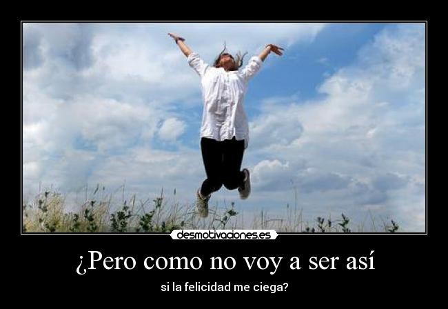 ¿Pero como no voy a ser así - si la felicidad me ciega?