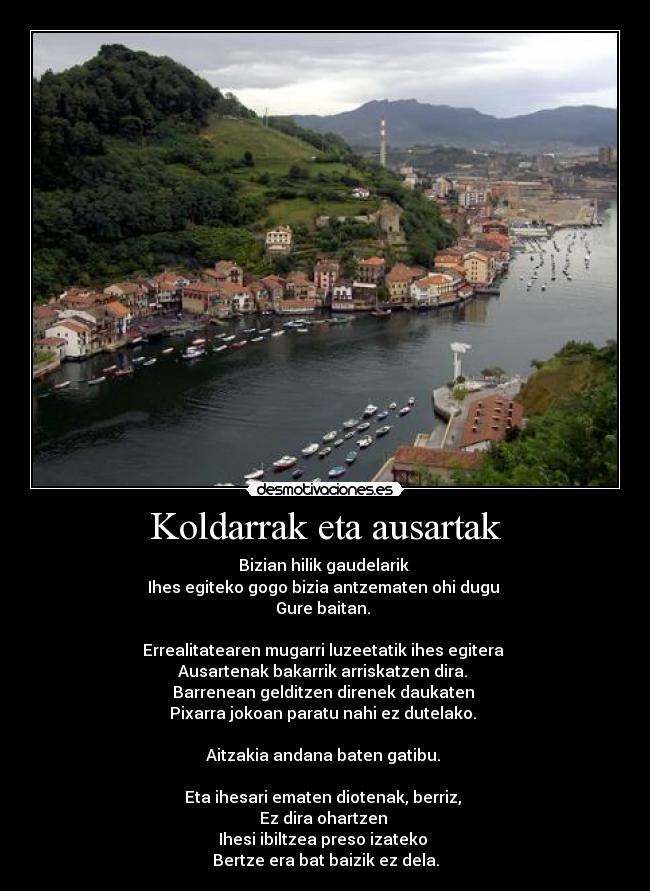 Koldarrak eta ausartak - Bizian hilik gaudelarik
Ihes egiteko gogo bizia antzematen ohi dugu
Gure baitan.
Errealitatearen mugarri luzeetatik ihes egitera
Ausartenak bakarrik arriskatzen dira.
Barrenean gelditzen direnek daukaten
Pixarra jokoan paratu nahi ez dutelako.
Aitzakia andana baten gatibu.
Eta ihesari ematen diotenak, berriz,
Ez dira ohartzen
Ihesi ibiltzea preso izateko
Bertze era bat baizik ez dela.