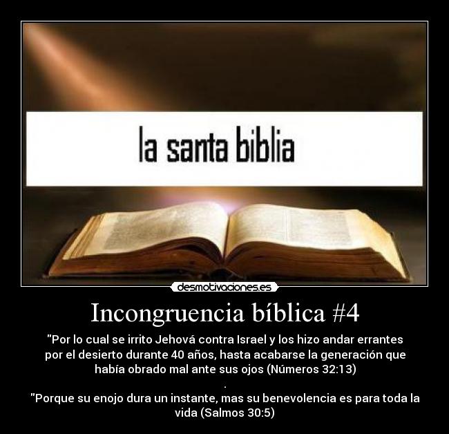Incongruencia bíblica #4 - Por lo cual se irrito Jehová contra Israel y los hizo andar errantes
por el desierto durante 40 años, hasta acabarse la generación que
había obrado mal ante sus ojos (Números 32:13)
.
Porque su enojo dura un instante, mas su benevolencia es para toda la
vida (Salmos 30:5)