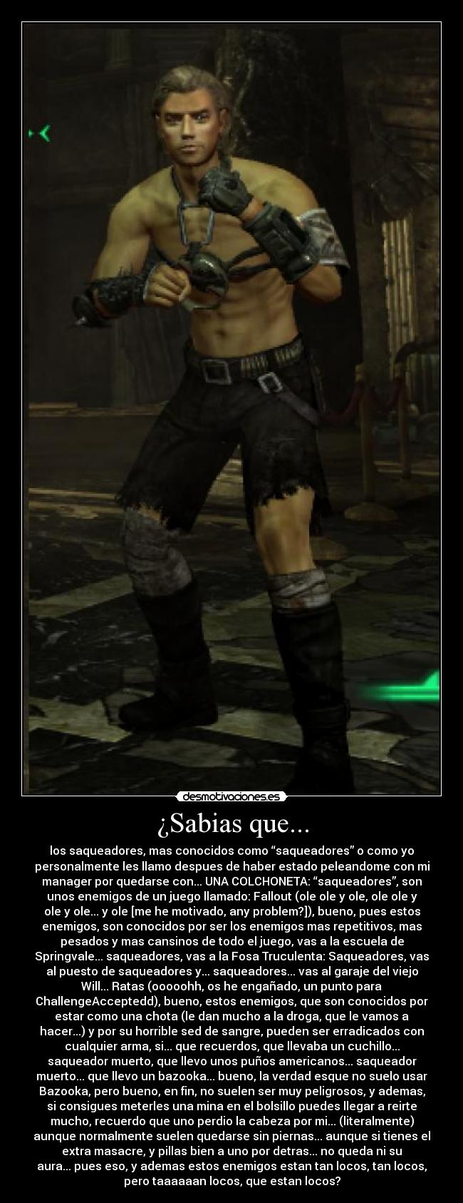 ¿Sabias que... - los saqueadores, mas conocidos como “saqueadores” o como yo
personalmente les llamo despues de haber estado peleandome con mi
manager por quedarse con... UNA COLCHONETA: “saqueadores”, son
unos enemigos de un juego llamado: Fallout (ole ole y ole, ole ole y
ole y ole... y ole [me he motivado, any problem?]), bueno, pues estos
enemigos, son conocidos por ser los enemigos mas repetitivos, mas
pesados y mas cansinos de todo el juego, vas a la escuela de
Springvale... saqueadores, vas a la Fosa Truculenta: Saqueadores, vas
al puesto de saqueadores y... saqueadores... vas al garaje del viejo
Will... Ratas (ooooohh, os he engañado, un punto para
ChallengeAcceptedd), bueno, estos enemigos, que son conocidos por
estar como una chota (le dan mucho a la droga, que le vamos a
hacer...) y por su horrible sed de sangre, pueden ser erradicados con
cualquier arma, si... que recuerdos, que llevaba un cuchillo...
saqueador muerto, que llevo unos puños americanos... saqueador
muerto... que llevo un bazooka... bueno, la verdad esque no suelo usar
Bazooka, pero bueno, en fin, no suelen ser muy peligrosos, y ademas,
si consigues meterles una mina en el bolsillo puedes llegar a reirte
mucho, recuerdo que uno perdio la cabeza por mi... (literalmente)
aunque normalmente suelen quedarse sin piernas... aunque si tienes el
extra masacre, y pillas bien a uno por detras... no queda ni su
aura... pues eso, y ademas estos enemigos estan tan locos, tan locos,
pero taaaaaan locos, que estan locos?