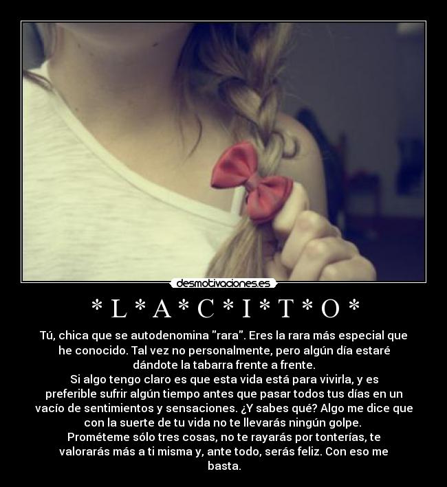 * L * A * C * I * T * O * - Tú, chica que se autodenomina rara. Eres la rara más especial que
he conocido. Tal vez no personalmente, pero algún día estaré
dándote la tabarra frente a frente.
Si algo tengo claro es que esta vida está para vivirla, y es
preferible sufrir algún tiempo antes que pasar todos tus días en un
vacío de sentimientos y sensaciones. ¿Y sabes qué? Algo me dice que
con la suerte de tu vida no te llevarás ningún golpe. 
Prométeme sólo tres cosas, no te rayarás por tonterías, te
valorarás más a ti misma y, ante todo, serás feliz. Con eso me
basta.